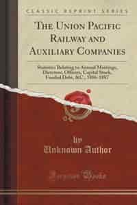 The Union Pacific Railway and Auxiliary Companies: Statistics Relating to Annual Meetings, Directors, Officers, Capital Stock, Funded Debt, &C., 1886- by Unknown Author