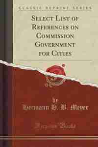 Select List of References on Commission Government for Cities (Classic Reprint) by Hermann H. B. Meyer