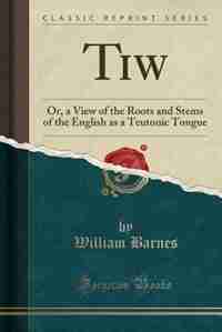 Tiw: Or, a View of the Roots and Stems of the English as a Teutonic Tongue (Classic Reprint) by William Barnes