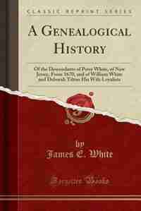 A Genealogical History: Of the Descendants of Peter White, of New Jersey, From 1670, and of William White and Deborah Tilto by James E. White