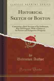 Historical Sketch of Boston: Containing a Brief Account of Its Settlement, Rise and Progress, With a Glance at Its Present and P by Unknown Author