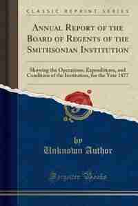 Annual Report of the Board of Regents of the Smithsonian Institution: Showing the Operations, Expenditures, and Condition of the Institution, for the by Unknown Author