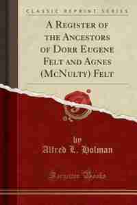 A Register of the Ancestors of Dorr Eugene Felt and Agnes (McNulty) Felt (Classic Reprint) by Alfred L. Holman