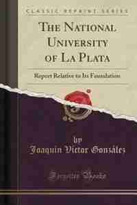 The National University of La Plata: Report Relative to Its Foundation (Classic Reprint) by Joaquín Víctor González