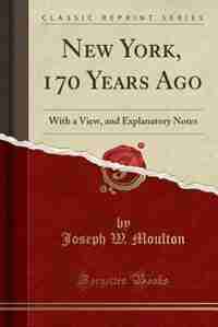 New York, 170 Years Ago: With a View, and Explanatory Notes (Classic Reprint) by Joseph W. Moulton