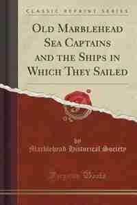 Old Marblehead Sea Captains and the Ships in Which They Sailed (Classic Reprint) by Marblehead Historical Society