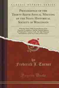 Proceedings of the Thirty-Sixth Annual Meeting of the State Historical Society of Wisconsin: With the Thirty-Fifth Annual Report of the Executive Committee; And the Annual Address, by Frederic by Frederick J. Turner