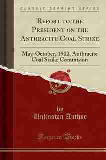 Report to the President on the Anthracite Coal Strike: May-October, 1902, Anthracite Coal Strike Commision (Classic Reprint) by Unknown Author