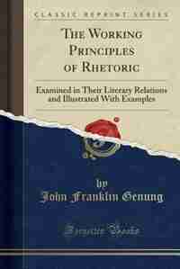 The Working Principles of Rhetoric: Examined in Their Literary Relations and Illustrated With Examples (Classic Reprint) by John Franklin Genung