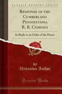Response of the Cumberland Pennsylvania R. R. Company: In Reply to an Order of the House (Classic Reprint) by Unknown Author