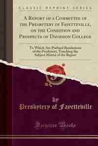 A Report of a Committee of the Presbytery of Fayetteville, on the Condition and Prospects of Davidson College: To Which Are Prefixed Resolutions of the Presbytery, Touching the Subject Matter of the Report (Cla by Presbytery Of Fayetteville