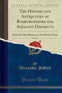 The History and Antiquities of Roxburghshire and Adjacent Districts, Vol. 1 of 2: From the Most Remote to the Present Time (Classic Reprint) by Alexander Jeffrey
