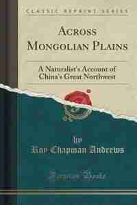 Across Mongolian Plains: A Naturalist's Account of China's Great Northwest (Classic Reprint) by Roy Chapman Andrews