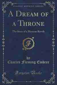 A Dream of a Throne: The Story of a Mexican Revolt (Classic Reprint) by Charles Fleming Embree