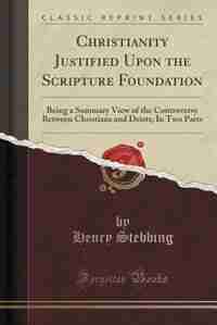 Christianity Justified Upon the Scripture Foundation: Being a Summary View of the Controversy Between Christians and Deists; In Two Parts (Classic Rep by Henry Stebbing
