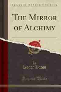 The Mirror of Alchimy (Classic Reprint): Composed by the Thrice-Famous and Learned Fryer, Roger Bachon, Sometimes Fellow of Martin Colledge, by Roger Bacon