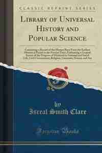 Library of Universal History and Popular Science: Containing a Record of the Human Race From the Earliest Historical Period to the Present Time; Embr by Isreal Smith Clare