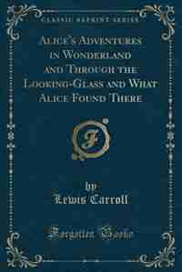 Alice's Adventures in Wonderland, And, Through the Looking-Glass and What Alice Found There (Classic Reprint) by Lewis Carroll