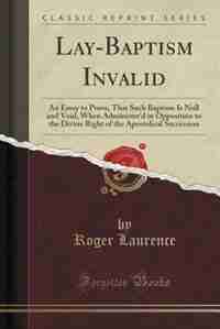 Lay-Baptism Invalid: An Essay to Prove, That Such Baptism Is Null and Void, When Administer'd in Opposition to the Divin by Roger Laurence