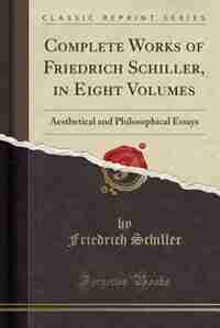 Complete Works of Friedrich Schiller, in Eight Volumes: Aesthetical and Philosophical Essays (Classic Reprint) by Friedrich Schiller