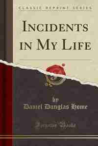 Incidents in My Life (Classic Reprint) by Daniel Dunglas Home