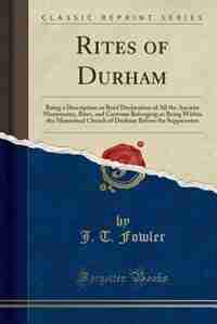 Rites of Durham: Being a Description or Brief Declaration of All the Ancient Monuments, Rites, and Customs Belonging by J. T. Fowler