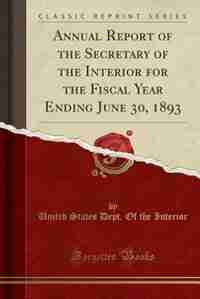 Annual Report of the Secretary of the Interior for the Fiscal Year Ending June 30, 1893 (Classic Reprint) by United States Dept. Of the Interior