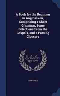 A Book for the Beginner in Anglosaxon, Comprising a Short Grammar, Some Selections From the Gospels, and a Parsing Glossary by John Earle