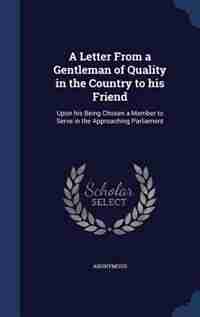 A Letter From a Gentleman of Quality in the Country to his Friend: Upon his Being Chosen a Member to Serve in the Approaching Parliament by Anonymous