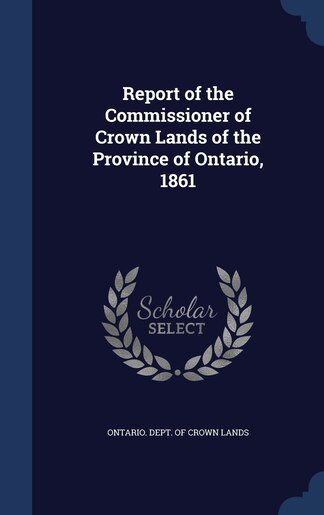 Report of the Commissioner of Crown Lands of the Province of Ontario, 1861 by Ontario. Dept. Of Crown Lands