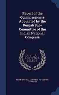 Report of the Commissioners Appointed by the Punjab Sub-Committee of the Indian National Congress by Indian National Congress. Punjab Sub-com