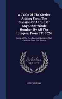 A Table Of The Circles Arising From The Division Of A Unit, Or Any Other Whole Number, By All The Integers, From 1 To 1024: Being All The Pure Decimal Quotients That Can Arise From This Source by Henry Goodwyn