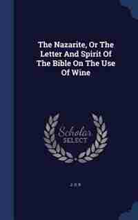 The Nazarite, Or The Letter And Spirit Of The Bible On The Use Of Wine by J. U. P.
