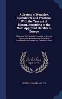 A System of Heraldry, Speculative and Practical, With the True art of Blazon, According to the Most Approved Heralds in Europe: Illustrated With Suitable Examples of Armoria Figures, and Achievements of the Most Considerable Su by Alexander Nisbet