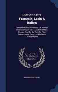 Dictionnaire François, Latin & Italien: Contenant Non Seulement Un Abregé Du Dictionnaire De L' Academie Mais Encore Tout Ce Qu' Ily A De P by Annibale Antonini