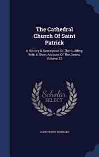 The Cathedral Church Of Saint Patrick: A History & Description Of The Building, With A Short Account Of The Deans, Volume 33 by John Henry Bernard