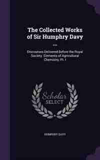 The Collected Works of Sir Humphry Davy ...: Discourses Delivered Before the Royal Society. Elements of Agricultural Chemistry, Pt. I by Humphry Davy