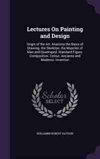 Lectures On Painting and Design: Origin of the Art. Anatomy the Basis of Drawing. the Skeleton. the Muscles of Man and Quadruped. St by Benjamin Robert Haydon