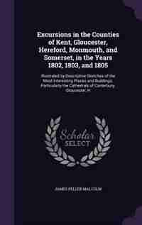 Excursions in the Counties of Kent, Gloucester, Hereford, Monmouth, and Somerset, in the Years 1802, 1803, and 1805: Illustrated by Descriptive Sketches of the Most Interesting Places and Buildings; Particularly the by James Peller Malcolm