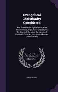 Evangelical Christianity Considered: And Shewn to Be Synonimous With Unitarianism, in a Course of Lectures On Some of the Most Controver by John Grundy