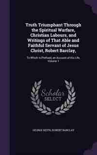 Truth Triumphant Through the Spiritual Warfare, Christian Labours, and Writings of That Able and Faithful Servant of Jesus Christ, Robert Barclay,: To Which Is Prefixed, an Account of His Life, Volume 1 by George Keith