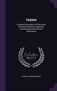 Ceylon: A General Description of the Island, Historical, Physical, Statistical. Containing the Most Recent by Horatio John Suckling