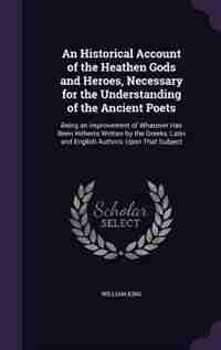 An Historical Account of the Heathen Gods and Heroes, Necessary for the Understanding of the Ancient Poets: Being an Improvement of Whatever Has Been Hitherto Written by the Greeks, Latin and English Authors de William King