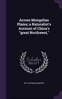 Across Mongolian Plains; a Naturalist's Account of China's "great Northwest," by Roy Chapman Andrews