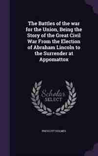 The Battles of the war for the Union, Being the Story of the Great Civil War From the Election of Abraham Lincoln to the Surrender at Appomattox by Prescott Holmes