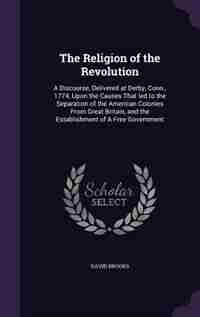 The Religion of the Revolution: A Discourse, Delivered at Derby, Conn., 1774, Upon the Causes That led to the Separation of the Ame by David Brooks