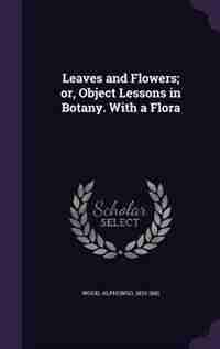 Leaves and Flowers; or, Object Lessons in Botany. With a Flora by Alphonso Wood
