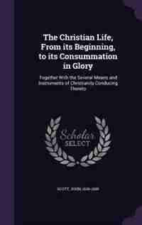 The Christian Life, From its Beginning, to its Consummation in Glory: Together With the Several Means and Instruments of Christianity Conducing Thereto by John Scott