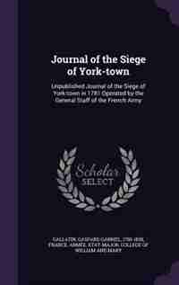 Journal of the Siege of York-town: Unpublished Journal of the Siege of York-town in 1781 Operated by the General Staff of the French A by Gaspard Gabriel Gallatin