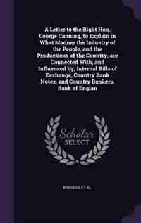 A Letter to the Right Hon. George Canning, to Explain in What Manner the Industry of the People, and the Productions of the Country, are Connected With, and Influenced by, Internal Bills of Exchange, Country Bank Notes, and Country Bankers, Bank of Englan by Henry Burgess